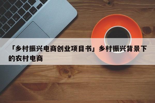 「乡村振兴电商创业项目书」乡村振兴背景下的农村电商