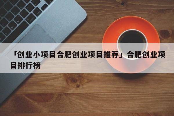 「创业小项目合肥创业项目推荐」合肥创业项目排行榜