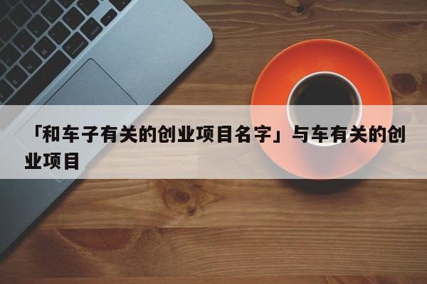 「和车子有关的创业项目名字」与车有关的创业项目