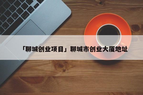 「聊城创业项目」聊城市创业大厦地址