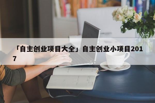 「自主创业项目大全」自主创业小项目2017