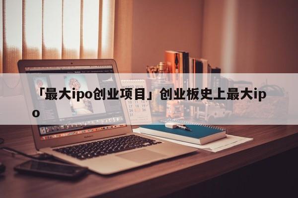 「最大ipo创业项目」创业板史上最大ipo