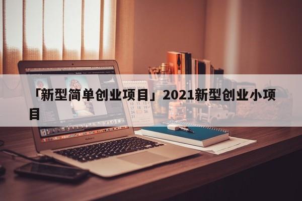 「新型简单创业项目」2021新型创业小项目