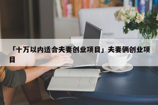 「十万以内适合夫妻创业项目」夫妻俩创业项目