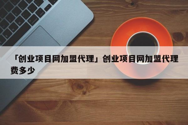「创业项目网加盟代理」创业项目网加盟代理费多少