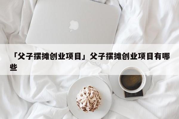 「父子摆摊创业项目」父子摆摊创业项目有哪些