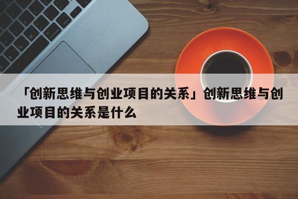 「创新思维与创业项目的关系」创新思维与创业项目的关系是什么