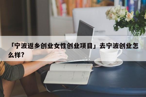 「宁波返乡创业女性创业项目」去宁波创业怎么样?