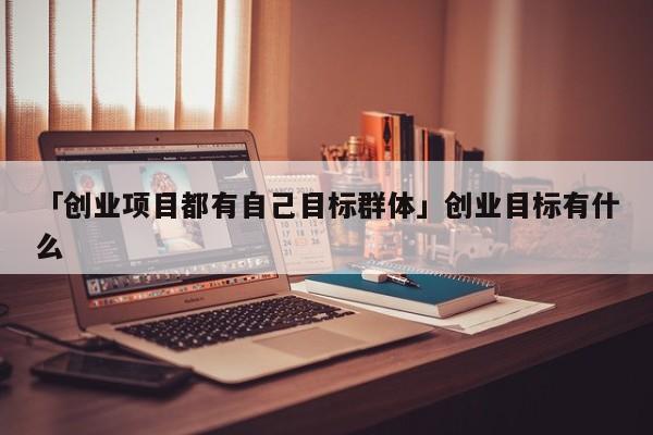 「创业项目都有自己目标群体」创业目标有什么