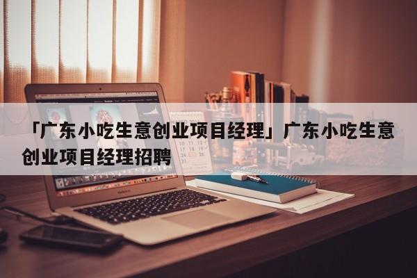 「广东小吃生意创业项目经理」广东小吃生意创业项目经理招聘