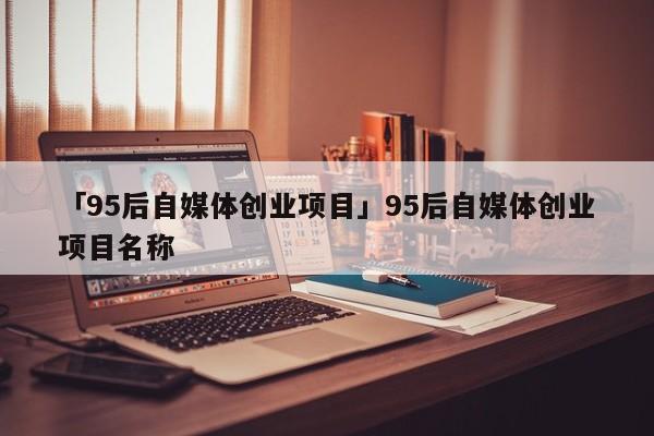 「95后自媒体创业项目」95后自媒体创业项目名称