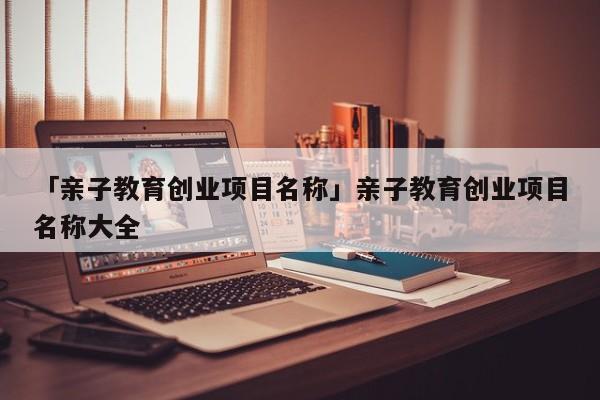 「亲子教育创业项目名称」亲子教育创业项目名称大全