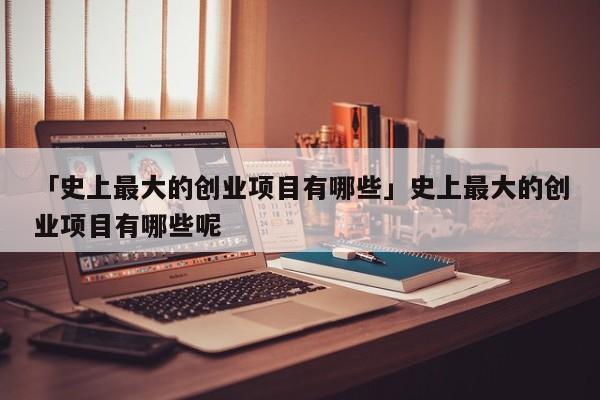 「史上最大的创业项目有哪些」史上最大的创业项目有哪些呢
