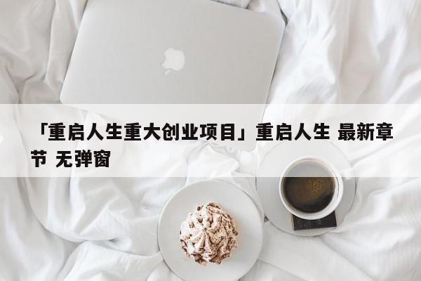 「重启人生重大创业项目」重启人生 最新章节 无弹窗