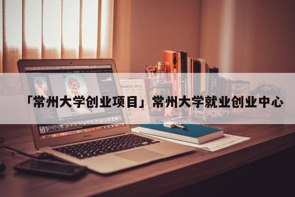 「常州大学创业项目」常州大学就业创业中心