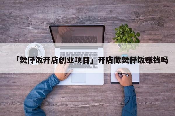 「煲仔饭开店创业项目」开店做煲仔饭赚钱吗
