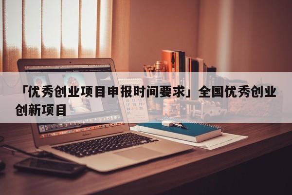 「优秀创业项目申报时间要求」全国优秀创业创新项目