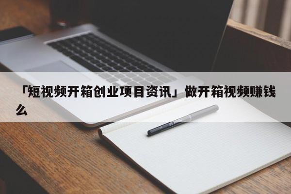 「短视频开箱创业项目资讯」做开箱视频赚钱么