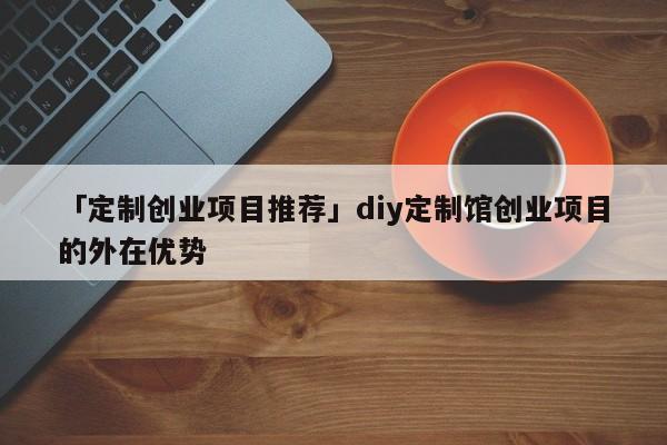 「定制创业项目推荐」diy定制馆创业项目的外在优势