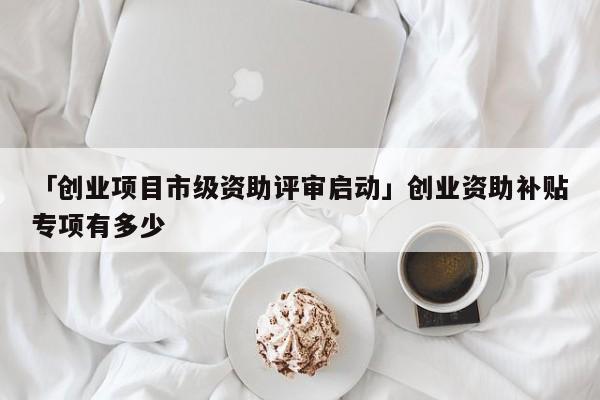 「创业项目市级资助评审启动」创业资助补贴专项有多少