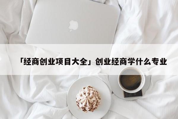「经商创业项目大全」创业经商学什么专业