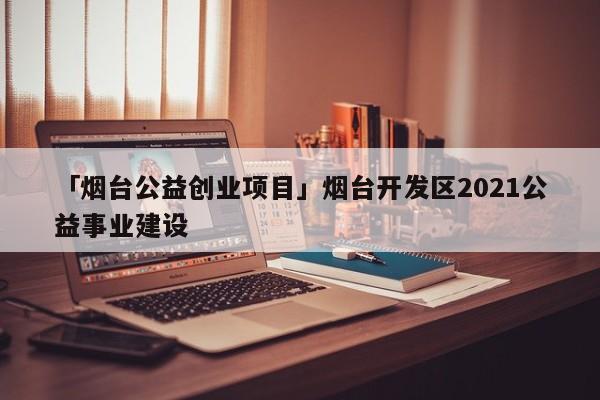 「烟台公益创业项目」烟台开发区2021公益事业建设
