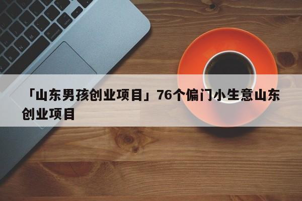 「山东男孩创业项目」76个偏门小生意山东创业项目