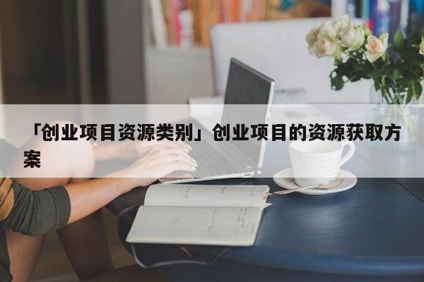 「创业项目资源类别」创业项目的资源获取方案