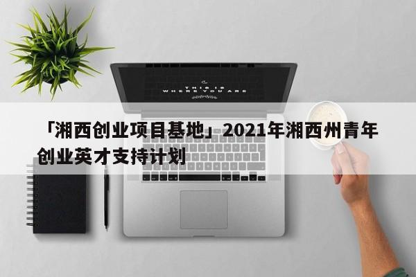 「湘西创业项目基地」2021年湘西州青年创业英才支持计划