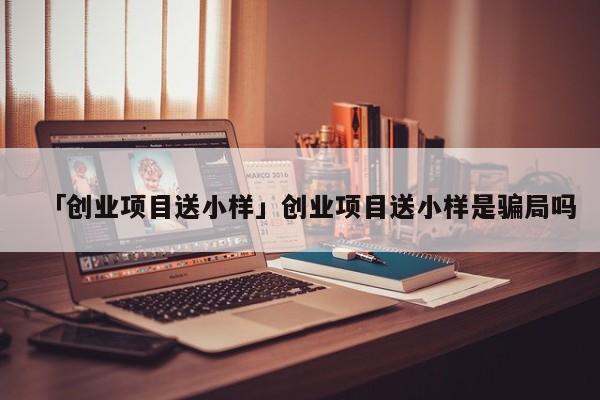 「创业项目送小样」创业项目送小样是骗局吗
