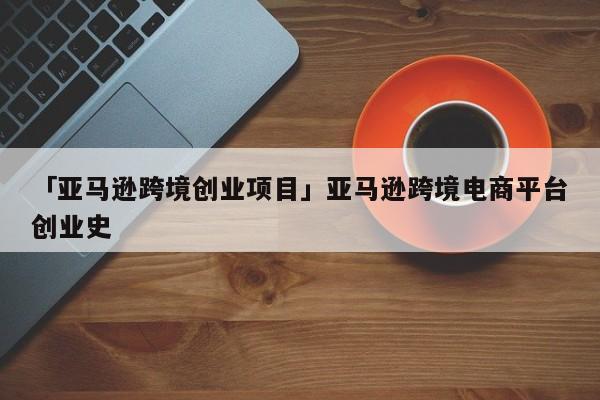 「亚马逊跨境创业项目」亚马逊跨境电商平台创业史
