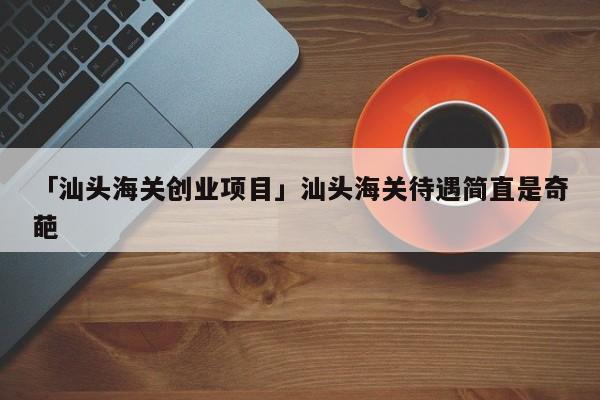 「汕头海关创业项目」汕头海关待遇简直是奇葩