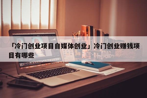 「冷门创业项目自媒体创业」冷门创业赚钱项目有哪些