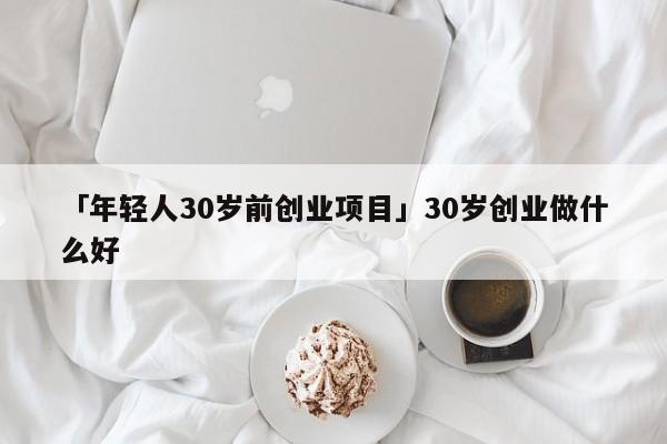 「年轻人30岁前创业项目」30岁创业做什么好