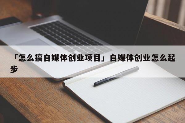 「怎么搞自媒体创业项目」自媒体创业怎么起步