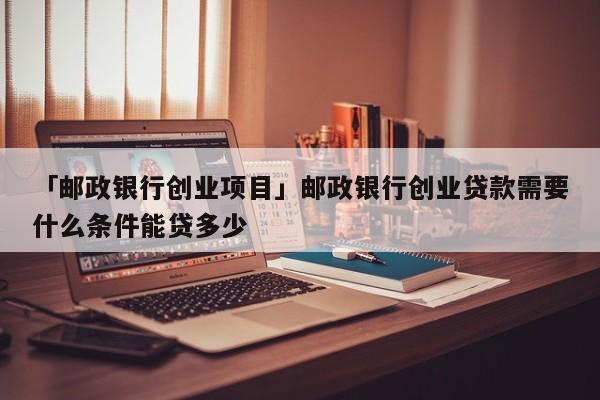 「邮政银行创业项目」邮政银行创业贷款需要什么条件能贷多少