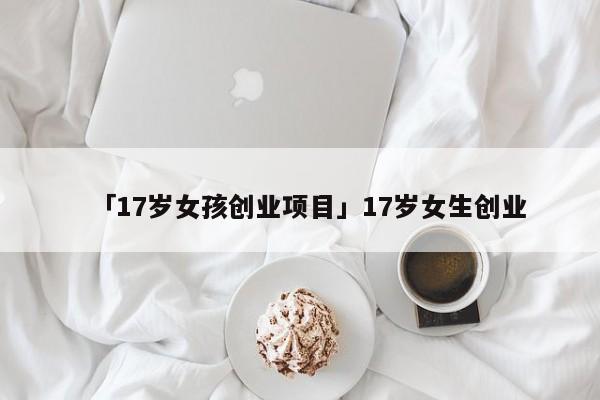 「17岁女孩创业项目」17岁女生创业