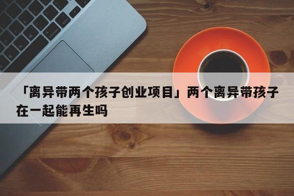 「离异带两个孩子创业项目」两个离异带孩子在一起能再生吗