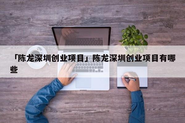 「陈龙深圳创业项目」陈龙深圳创业项目有哪些