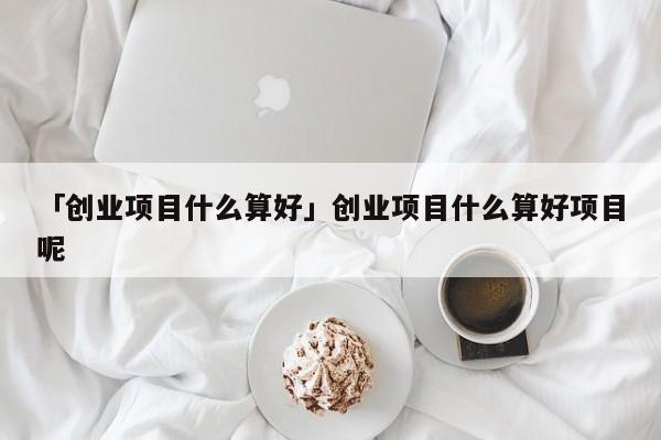 「创业项目什么算好」创业项目什么算好项目呢