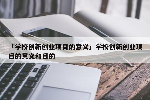 「学校创新创业项目的意义」学校创新创业项目的意义和目的