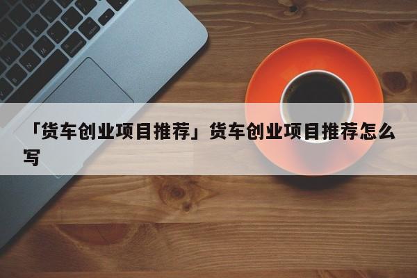 「货车创业项目推荐」货车创业项目推荐怎么写