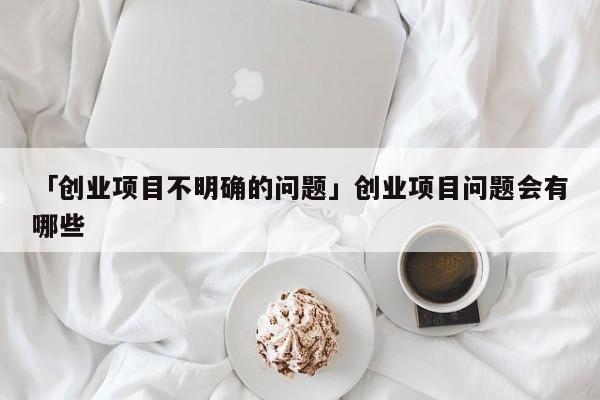 「创业项目不明确的问题」创业项目问题会有哪些