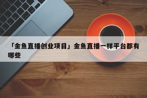 「金鱼直播创业项目」金鱼直播一样平台都有哪些
