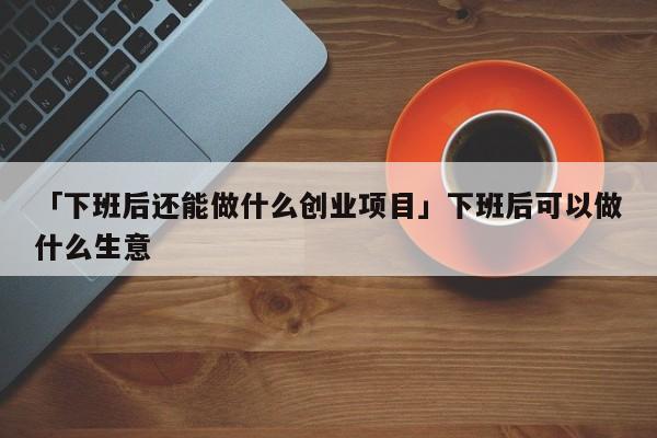 「下班后还能做什么创业项目」下班后可以做什么生意